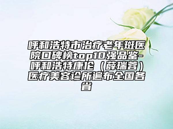 呼和浩特市治疗老年斑医院口碑榜top10强品鉴-呼和浩特康伦（薛瑞蓉）医疗美容诊所遍布全国各省