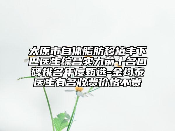 太原市自体脂肪移植丰下巴医生综合实力前十名口碑排名年度甄选-金均泰医生有名收费价格不贵