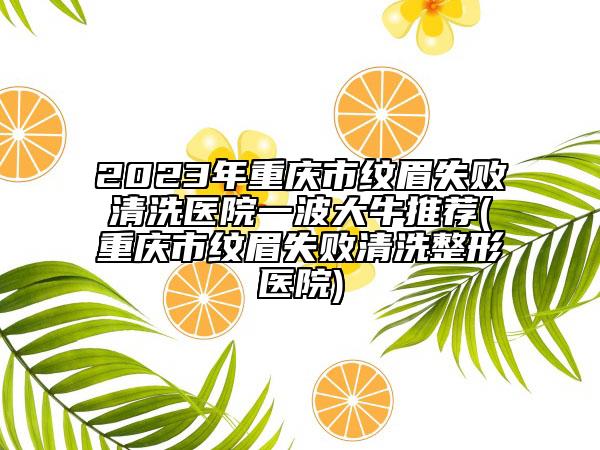 2023年重庆市纹眉失败清洗医院一波大牛推荐(重庆市纹眉失败清洗整形医院)