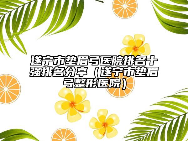 遂宁市垫眉弓医院排名十强排名分享（遂宁市垫眉弓整形医院）
