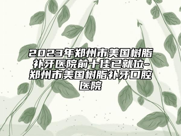 2023年郑州市美国树脂补牙医院前十佳已就位-郑州市美国树脂补牙口腔医院