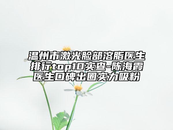 温州市激光脸部溶脂医生排行top10实查-陈海霞医生口碑出圈实力吸粉