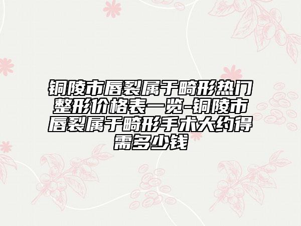 铜陵市唇裂属于畸形热门整形价格表一览-铜陵市唇裂属于畸形手术大约得需多少钱