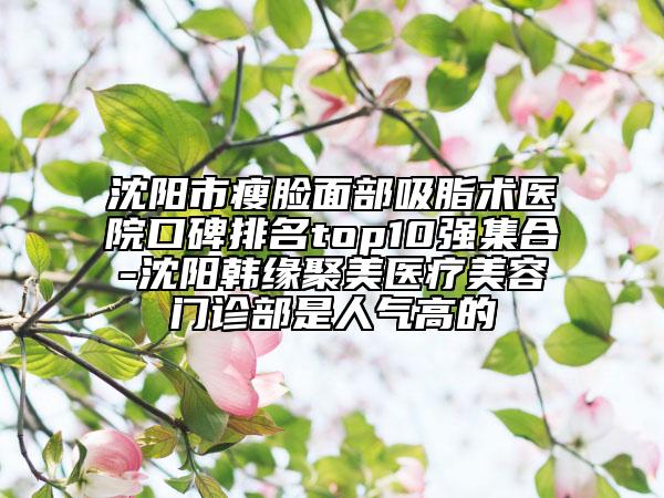 沈阳市瘦脸面部吸脂术医院口碑排名top10强集合-沈阳韩缘聚美医疗美容门诊部是人气高的
