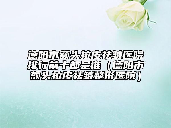 德阳市额头拉皮祛皱医院排行前十都是谁（德阳市额头拉皮祛皱整形医院）
