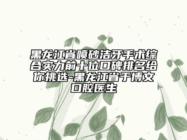 黑龙江省喷砂洁牙手术综合实力前十位口碑排名给你挑选-黑龙江省于博文口腔医生