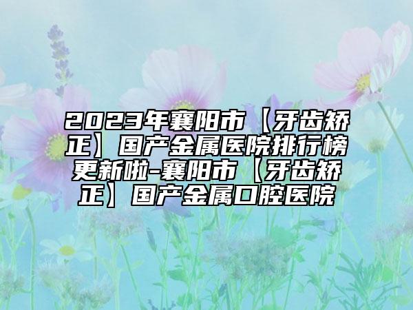 2023年襄阳市【牙齿矫正】国产金属医院排行榜更新啦-襄阳市【牙齿矫正】国产金属口腔医院
