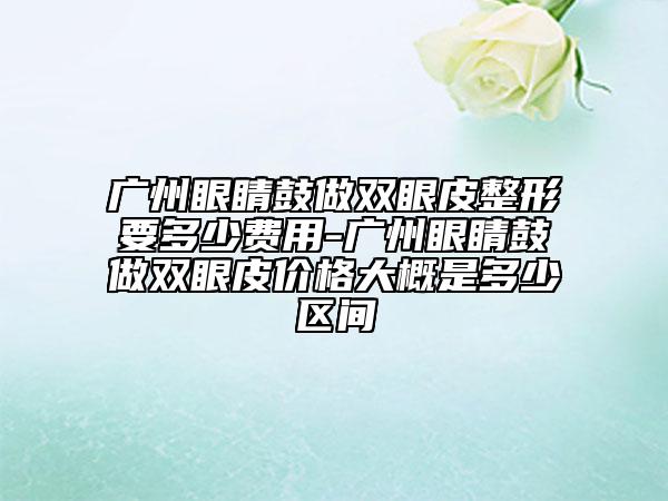 广州眼睛鼓做双眼皮整形要多少费用-广州眼睛鼓做双眼皮价格大概是多少区间