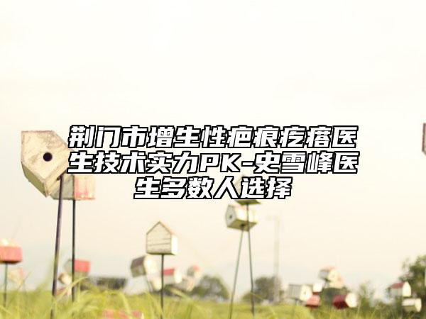荆门市增生性疤痕疙瘩医生技术实力PK-史雪峰医生多数人选择