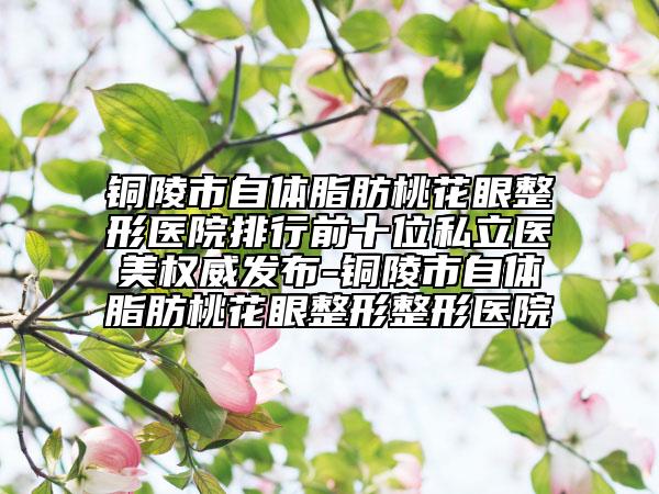 铜陵市自体脂肪桃花眼整形医院排行前十位私立医美权威发布-铜陵市自体脂肪桃花眼整形整形医院