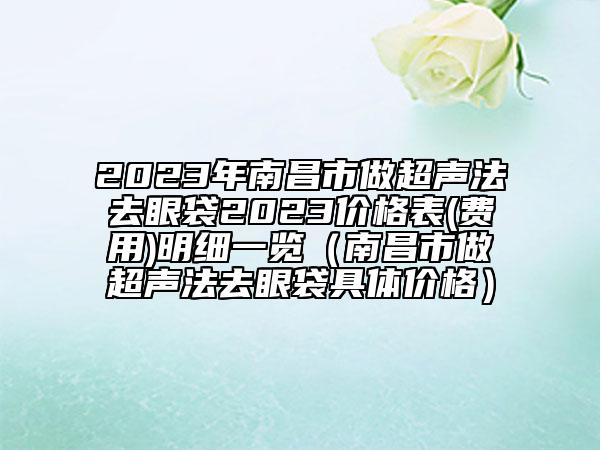 2023年南昌市做超声法去眼袋2023价格表(费用)明细一览（南昌市做超声法去眼袋具体价格）