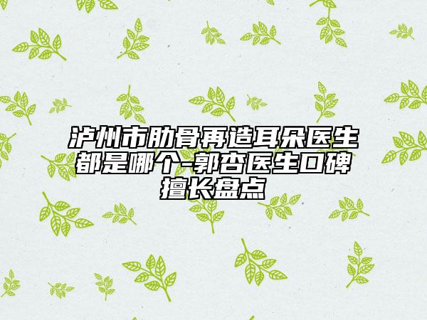 泸州市肋骨再造耳朵医生都是哪个-郭杏医生口碑擅长盘点