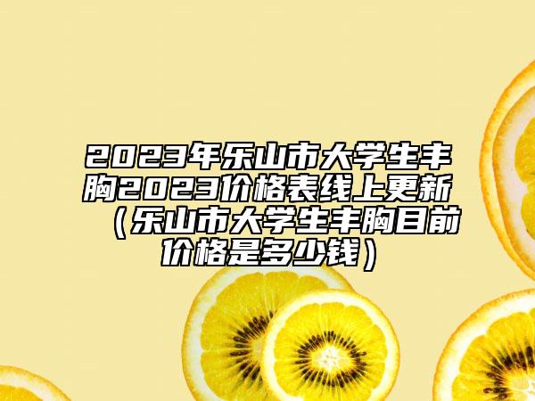 2023年乐山市大学生丰胸2023价格表线上更新（乐山市大学生丰胸目前价格是多少钱）