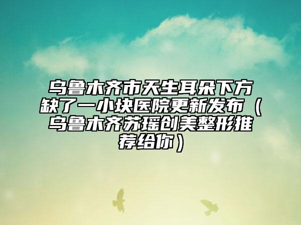乌鲁木齐市天生耳朵下方缺了一小块医院更新发布（乌鲁木齐苏瑶创美整形推荐给你）