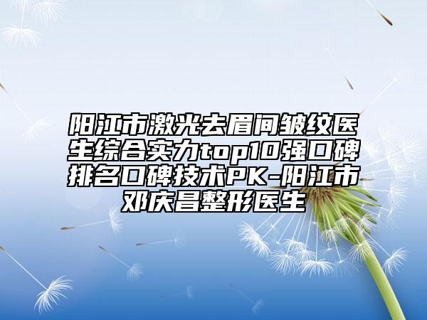 阳江市激光去眉间皱纹医生综合实力top10强口碑排名口碑技术PK-阳江市邓庆昌整形医生
