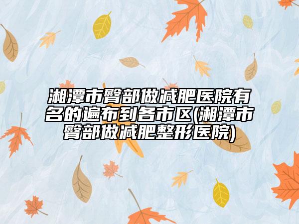 湘潭市臀部做减肥医院有名的遍布到各市区(湘潭市臀部做减肥整形医院)