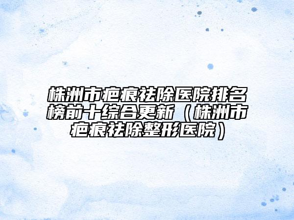 株洲市疤痕祛除医院排名榜前十综合更新（株洲市疤痕祛除整形医院）