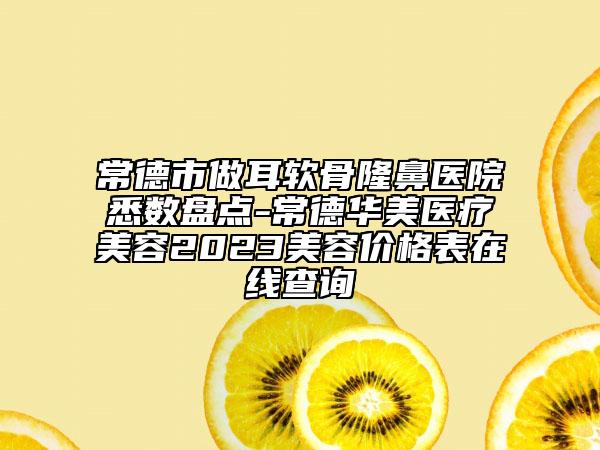 常德市做耳软骨隆鼻医院悉数盘点-常德华美医疗美容2023美容价格表在线查询