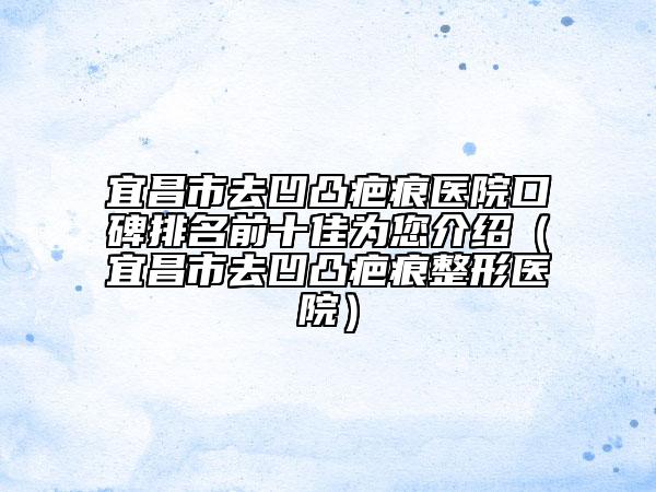 宜昌市去凹凸疤痕医院口碑排名前十佳为您介绍（宜昌市去凹凸疤痕整形医院）