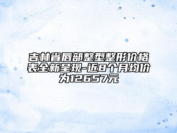 吉林省唇部整型整形价格表全新呈现-近8个月均价为12657元