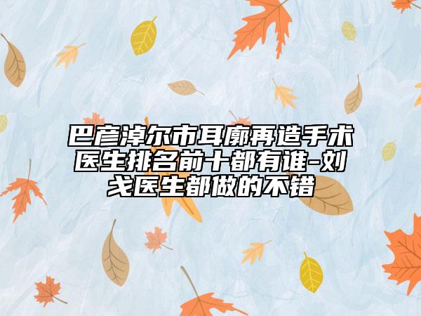 巴彦淖尔市耳廓再造手术医生排名前十都有谁-刘戈医生都做的不错