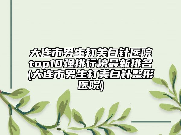 大连市男生打美白针医院top10强排行榜最新排名(大连市男生打美白针整形医院)
