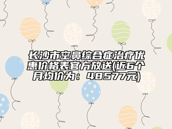 长沙市空鼻综合症治疗优惠价格表官方放送(近6个月均价为：48577元)