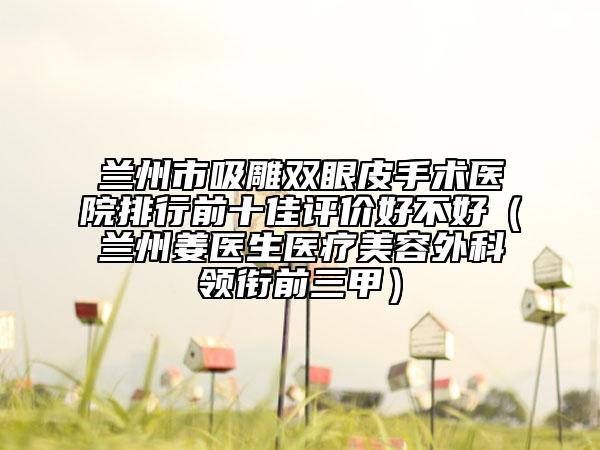 兰州市吸雕双眼皮手术医院排行前十佳评价好不好（兰州姜医生医疗美容外科领衔前三甲）