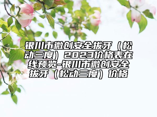 银川市微创安全拔牙（松动三度）2023价格表在线预览-银川市微创安全拔牙（松动三度）价格