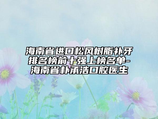 海南省进口松风树脂补牙排名榜前十强上榜名单-海南省朴承浩口腔医生