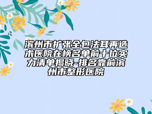 滨州市扩张全包法耳再造术医院在榜名单前十位实力清单揭晓-排名靠前滨州市整形医院