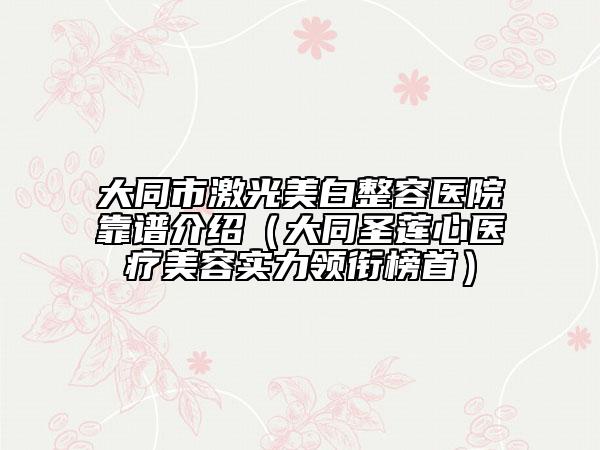 大同市激光美白整容医院靠谱介绍（大同圣莲心医疗美容实力领衔榜首）