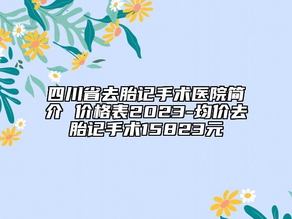 四川省去胎记手术医院简介 价格表2023-均价去胎记手术15823元