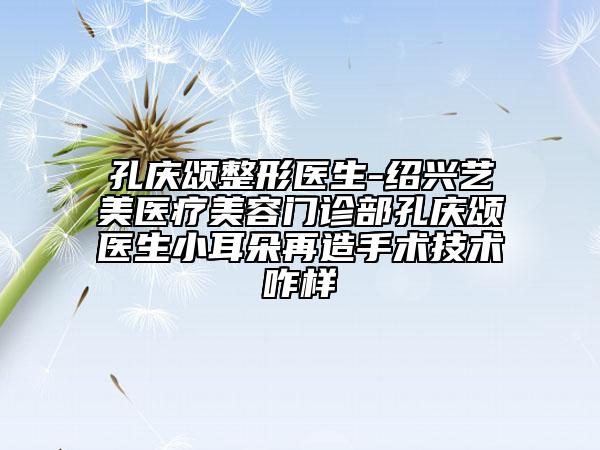 孔庆颂整形医生-绍兴艺美医疗美容门诊部孔庆颂医生小耳朵再造手术技术咋样