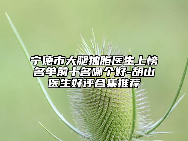 宁德市大腿抽脂医生上榜名单前十名哪个好-胡山医生好评合集推荐