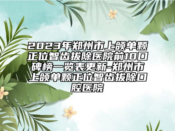 2023年郑州市上颌单颗正位智齿拔除医院前10口碑榜一览表更新-郑州市上颌单颗正位智齿拔除口腔医院