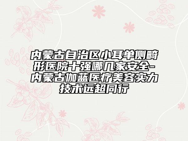 内蒙古自治区小耳单侧畸形医院十强哪几家安全-内蒙古伽蓝医疗美容实力技术远超同行