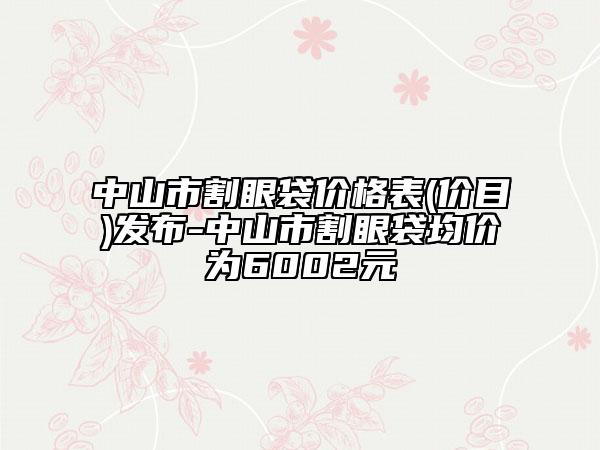 中山市割眼袋价格表(价目)发布-中山市割眼袋均价为6002元