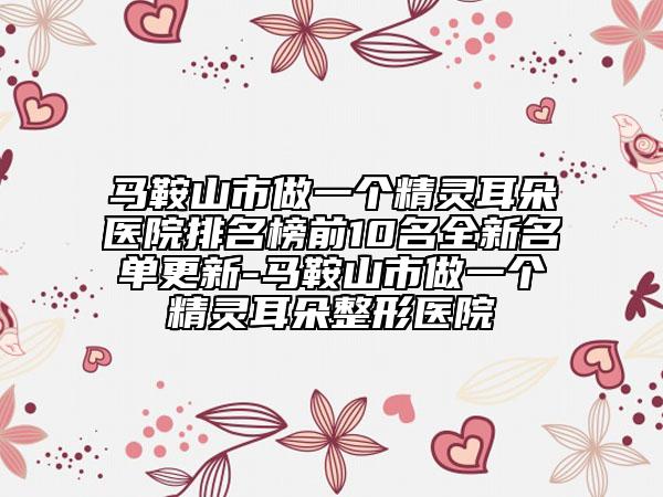马鞍山市做一个精灵耳朵医院排名榜前10名全新名单更新-马鞍山市做一个精灵耳朵整形医院