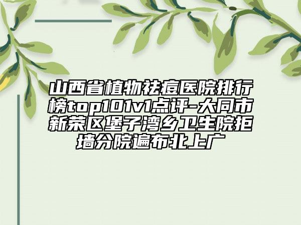 山西省植物祛痘医院排行榜top101v1点评-大同市新荣区堡子湾乡卫生院拒墙分院遍布北上广
