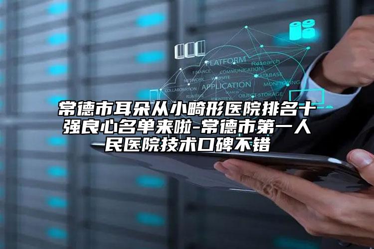 常德市耳朵从小畸形医院排名十强良心名单来啦-常德市第一人民医院技术口碑不错