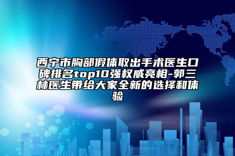 西宁市胸部假体取出手术医生口碑排名top10强权威亮相-郭三林医生带给大家全新的选择和体验