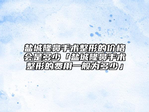 盐城隆鼻手术整形的价格会是多少「盐城隆鼻手术整形的费用一般为多少」