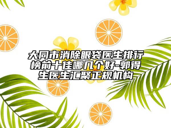 大同市消除眼袋医生排行榜前十佳哪几个好-郭得生医生汇聚正规机构