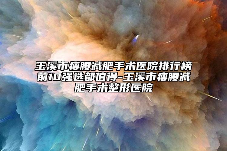 玉溪市瘦腰减肥手术医院排行榜前10强选都值得-玉溪市瘦腰减肥手术整形医院