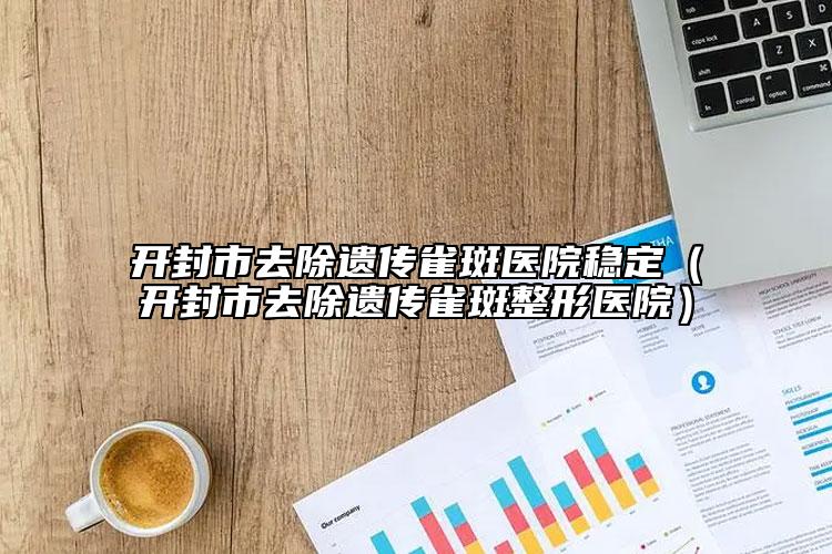 开封市去除遗传雀斑医院稳定（开封市去除遗传雀斑整形医院）