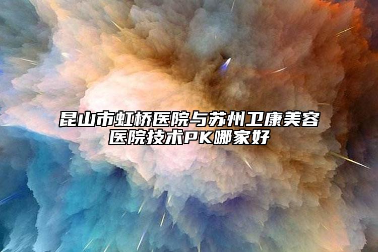 昆山市虹桥医院与苏州卫康美容医院技术PK哪家好