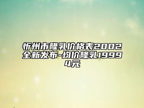 忻州市隆乳价格表2002全新发布-均价隆乳19994元