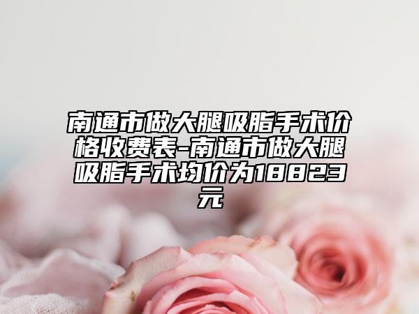 南通市做大腿吸脂手术价格收费表-南通市做大腿吸脂手术均价为18823元