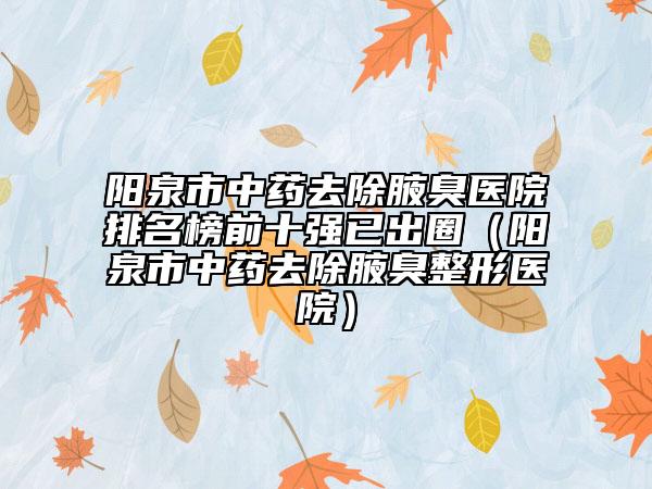 阳泉市中药去除腋臭医院排名榜前十强已出圈（阳泉市中药去除腋臭整形医院）